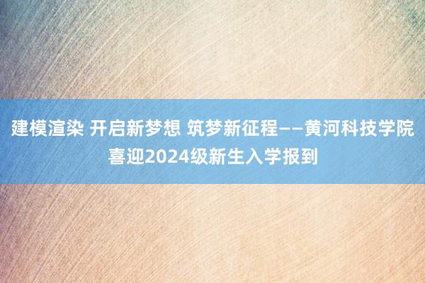 建模渲染 开启新梦想 筑梦新征程——黄河科技学院喜迎2024级新生入学报到