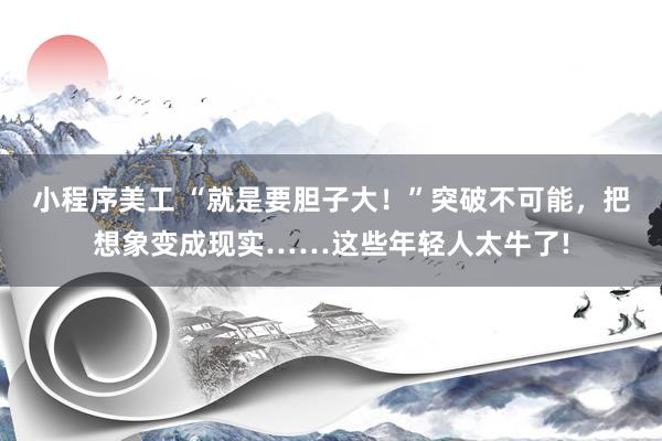 小程序美工 “就是要胆子大！”突破不可能，把想象变成现实……这些年轻人太牛了!