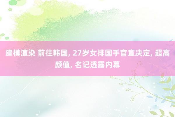 建模渲染 前往韩国, 27岁女排国手官宣决定, 超高颜值, 名记透露内幕