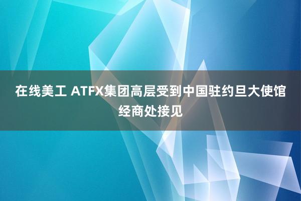 在线美工 ATFX集团高层受到中国驻约旦大使馆经商处接见