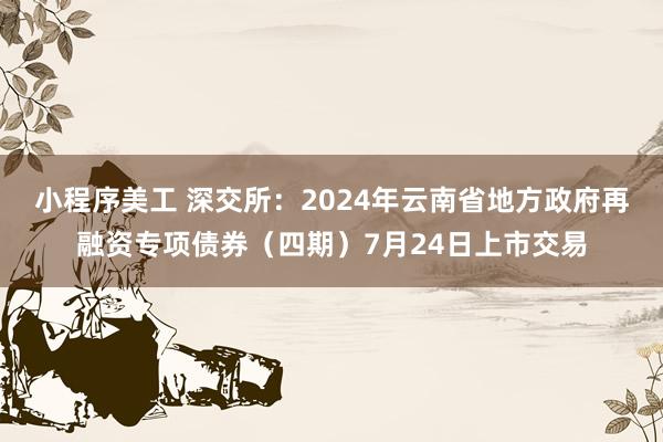 小程序美工 深交所：2024年云南省地方政府再融资专项债券（四期）7月24日上市交易