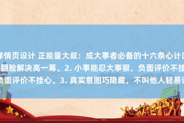 详情页设计 正能量大叔：成大事者必备的十六条心计口诀 1. 人际矛盾不用愁，翻脸解决高一筹。2. 小事能忍大事狠，负面评价不挂心。3. 真实意图巧隐藏，不叫他人轻易详。4.&n...